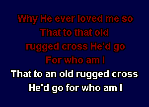 That to an old rugged cross
He'd go for who am I