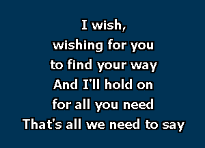 I wish,
wishing for you

to find your way

And I'll hold on
for all you need
That's all we need to say