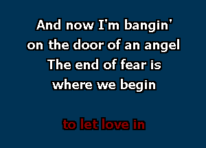 And now I'm bangin'
on the door of an angel
The end of fear is

where we begin