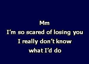 Mm

I'm so scared of losing you

I really don't know
what I'd do