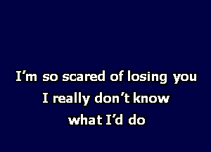 I'm so scared of losing you

I really don't know
what I'd do