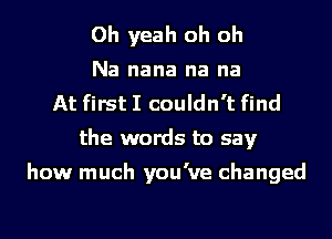 Oh yeah oh oh
Na nana na na
At first I couldn't find
the words to say

how much you've changed