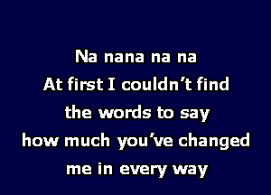 Na nana na na
At first I couldn't find
the words to say
how much you've changed

me in every way