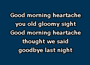 Good morning heartache
you old gloomy sight
Good morning heartache
thought we said

goodbye last night I