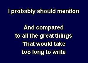 I probably should mention

And compared

to all the great things
That would take
too long to write