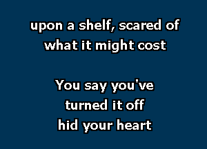 upon a shelf, scared of
what it might cost

You say you've
turned it off
hid your heart