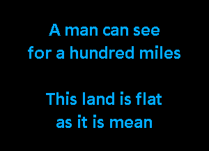 A man can see
for a hundred miles

This land is flat
as it is mean