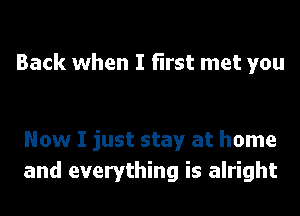 Back when I first met you

Now I just stay at home
and everything is alright