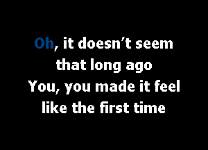 Oh, it doesn't seem
that long ago

You, you made it feel
like the first time