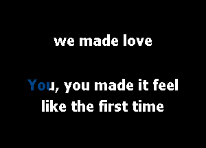 we made love

You, you made it feel
like the first time