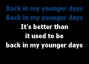 Back in my younger days
Back in my younger days
It's better than
it used to be
back in my younger days