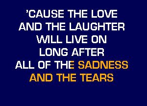 'CAUSE THE LOVE
AND THE LAUGHTER
1'WILL LIVE ON
LUNG AFTER
ALL OF THE SADNESS
AND THE TEARS