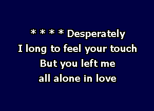 )k 3'( 3k )k Desperately

I long to feel your touch

But you left me
all alone in love