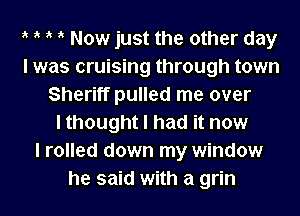 ik ik ik ik Now just the other day
I was cruising through town
Sheriff pulled me over
I thought I had it now
I rolled down my window
he said with a grin