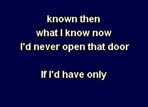known then
what I know now
I'd never open that door

If I'd have only