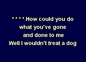 ? ? ' How could you do
what you've gone

and done to me
Well I wouldn't treat a dog