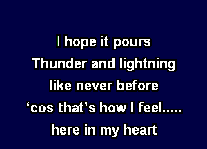 I hope it pours
Thunder and lightning

like never before
was thafs how I feel .....
here in my heart