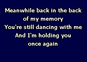 Meanwhile back in the back
of my memory
You're still dancing with me
And I'm holding you
once again
