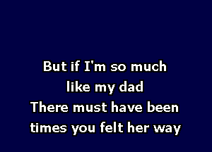 But if I'm so much

like my dad
There must have been
times you felt her way