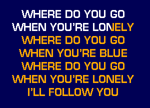 WHERE DO YOU GO
WHEN YOU'RE LONELY
WHERE DO YOU GO
WHEN YOU'RE BLUE
WHERE DO YOU GO
WHEN YOU'RE LONELY
I'LL FOLLOW YOU