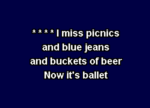 ' I miss picnics
and blue jeans

and buckets of beer
Now it's ballet