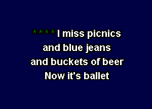 I miss picnics
and blue jeans

and buckets of beer
Now it's ballet