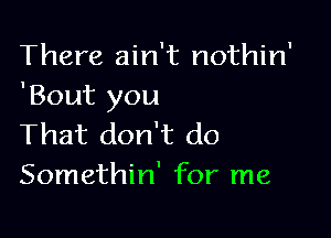 There ain't nothin'
'Bout you

That don't do
Somethin' for me