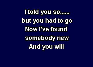 Itold you so ......
but you had to go
Now I've found

somebody new
And you will