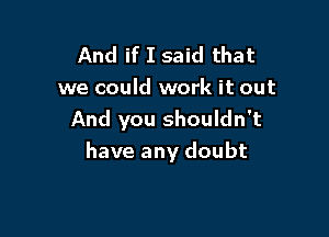 And if I said that
we could work it out
And you shouldn't

have any doubt