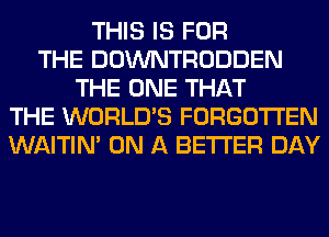 THIS IS FOR
THE DOWNTRODDEN
THE ONE THAT
THE WORLD'S FORGOTTEN
WAITIN' ON A BETTER DAY