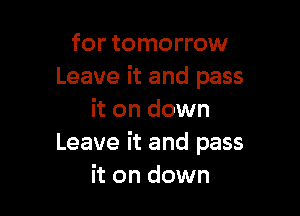 for tomorrow
Leave it and pass

it on down
Leave it and pass
it on down