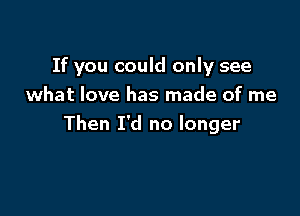 If you could only see

what love has made of me
Then I'd no longer