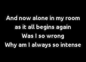 And now alone in my room
as it all begins again
Was I so wrong
Why am I always so intense