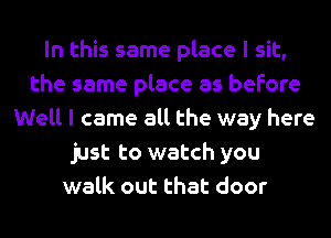 In this same place I sit,
the same place as before
Well I came all the way here
just to watch you
walk out that door