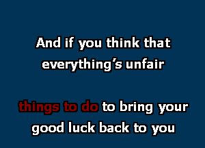 And if you think that
everything's unfair

to bring your

good luck back to you