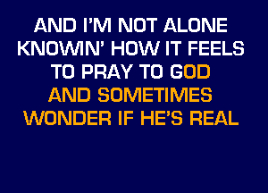 AND I'M NOT ALONE
KNOUVIN' HOW IT FEELS
T0 PRAY T0 GOD
AND SOMETIMES
WONDER IF HE'S REAL
