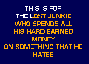 THIS IS FOR
THE LOST JUNKIE
WHO SPENDS ALL
HIS HARD EARNED
MONEY
ON SOMETHING THAT HE
HATES