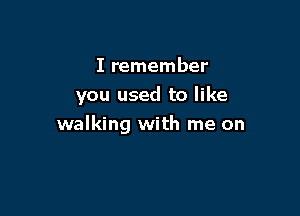 I remember
you used to like

walking with me on