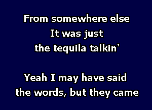 From somewhere else
It was just
the tequila talkin'

Yeah I may have said
the words, but they came