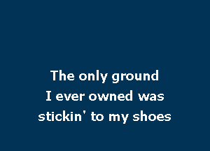 The only ground

I ever owned was
stickin' to my shoes