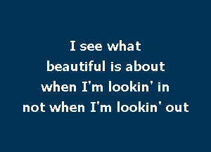 I see what
beautiful is about

when I'm lookin' in
not when I'm lookin' out