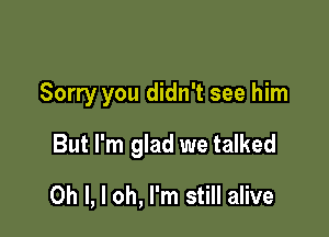 Sorry you didn't see him

But I'm glad we talked
Oh I, I oh, I'm still alive