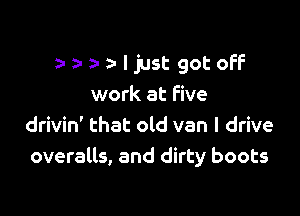 )  leIst gotofF

work at five
drivin' that old van I drive
overalls, and dirty boots