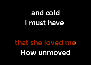 and cold
I must have

that she loved me
How unmoved