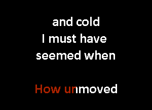 and cold
I must have
seemed when

How unmoved