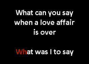 What can you say
when a love affair
is over

What was I to say