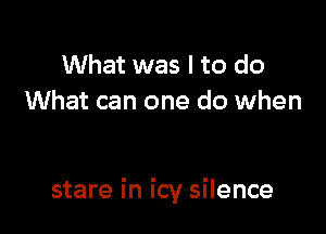What was I to do
What can one do when

stare in icy silence