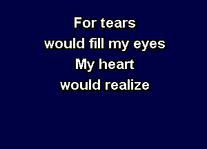 For tears
would fill my eyes
My heart

would realize