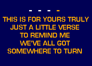 THIS IS FOR YOURS TRULY
JUST A LITTLE VERSE
T0 REMIND ME
WE'VE ALL GOT
SOMEINHERE T0 TURN