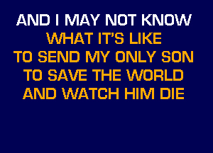 AND I MAY NOT KNOW
WHAT ITS LIKE
TO SEND MY ONLY SON
TO SAVE THE WORLD
AND WATCH HIM DIE